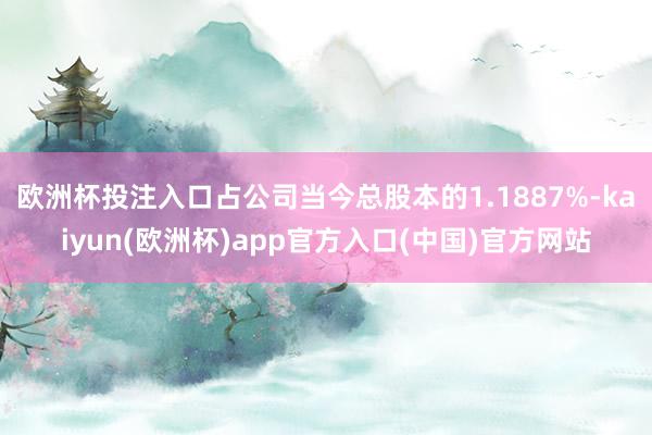 欧洲杯投注入口占公司当今总股本的1.1887%-kaiyun(欧洲杯)app官方入口(中国)官方网站