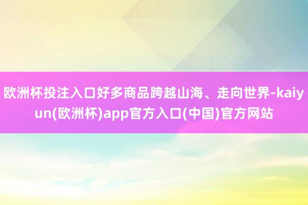 欧洲杯投注入口好多商品跨越山海、走向世界-kaiyun(欧洲杯)app官方入口(中国)官方网站