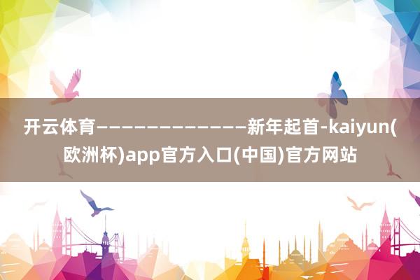 开云体育————————————新年起首-kaiyun(欧洲杯)app官方入口(中国)官方网站