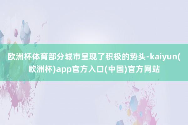 欧洲杯体育部分城市呈现了积极的势头-kaiyun(欧洲杯)app官方入口(中国)官方网站