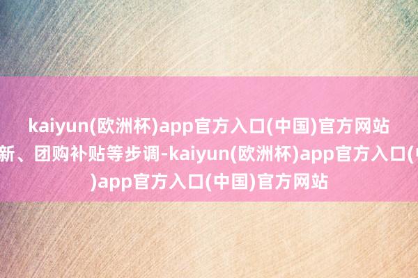 kaiyun(欧洲杯)app官方入口(中国)官方网站将通过以旧换新、团购补贴等步调-kaiyun(欧洲杯)app官方入口(中国)官方网站