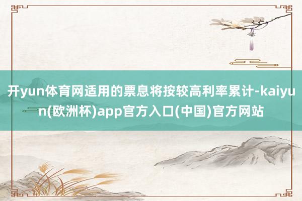 开yun体育网适用的票息将按较高利率累计-kaiyun(欧洲杯)app官方入口(中国)官方网站