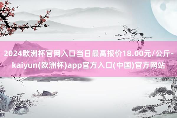 2024欧洲杯官网入口当日最高报价18.00元/公斤-kaiyun(欧洲杯)app官方入口(中国)官方网站