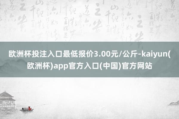 欧洲杯投注入口最低报价3.00元/公斤-kaiyun(欧洲杯)app官方入口(中国)官方网站