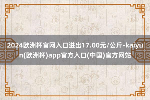 2024欧洲杯官网入口进出17.00元/公斤-kaiyun(欧洲杯)app官方入口(中国)官方网站