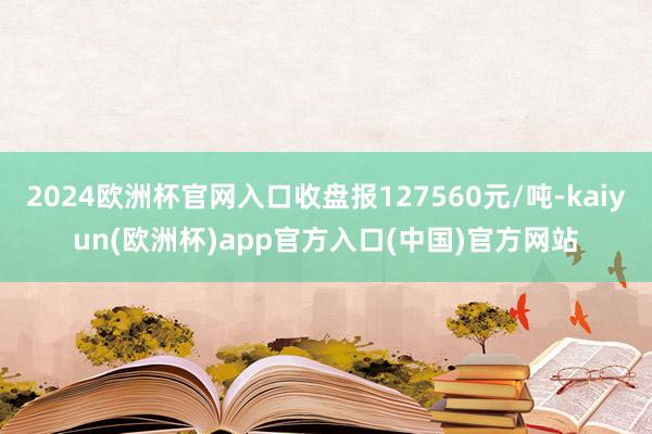 2024欧洲杯官网入口收盘报127560元/吨-kaiyun(欧洲杯)app官方入口(中国)官方网站