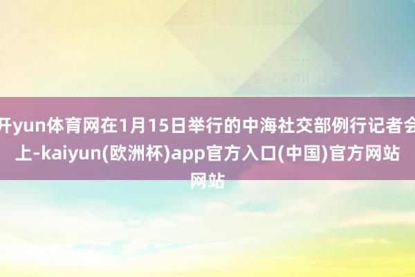 开yun体育网在1月15日举行的中海社交部例行记者会上-kaiyun(欧洲杯)app官方入口(中国)官方网站
