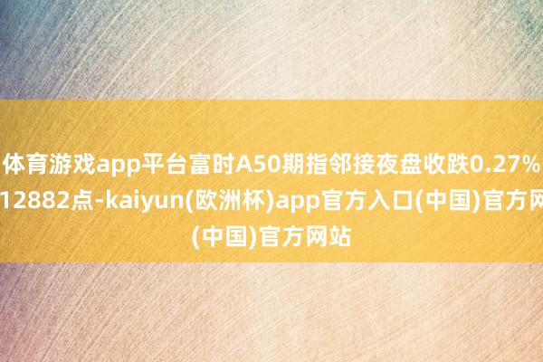 体育游戏app平台富时A50期指邻接夜盘收跌0.27% 报12882点-kaiyun(欧洲杯)app官方入口(中国)官方网站