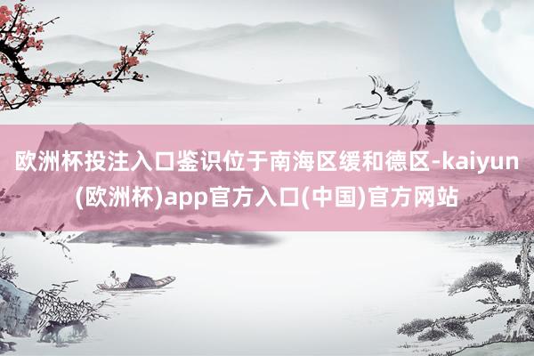 欧洲杯投注入口鉴识位于南海区缓和德区-kaiyun(欧洲杯)app官方入口(中国)官方网站
