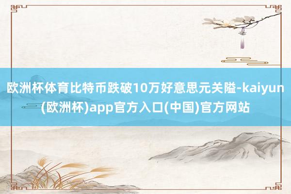 欧洲杯体育比特币跌破10万好意思元关隘-kaiyun(欧洲杯)app官方入口(中国)官方网站