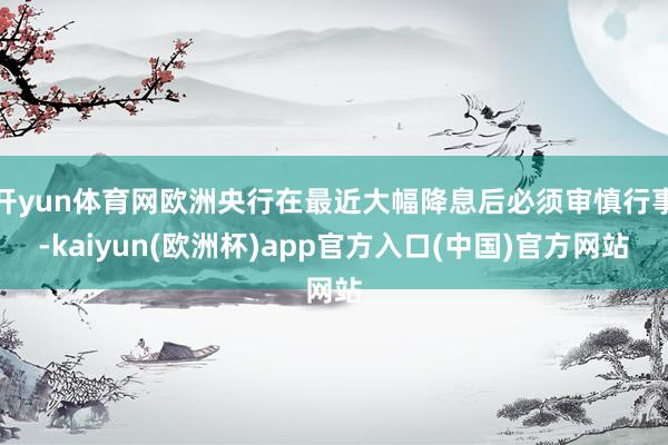 开yun体育网欧洲央行在最近大幅降息后必须审慎行事-kaiyun(欧洲杯)app官方入口(中国)官方网站