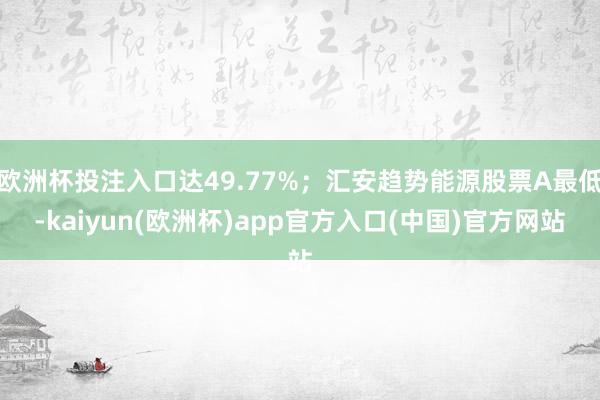 欧洲杯投注入口达49.77%；汇安趋势能源股票A最低-kaiyun(欧洲杯)app官方入口(中国)官方网站