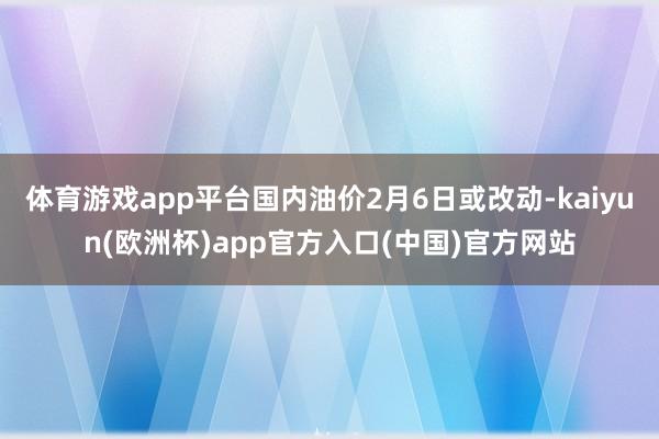 体育游戏app平台国内油价2月6日或改动-kaiyun(欧洲杯)app官方入口(中国)官方网站