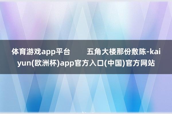 体育游戏app平台        五角大楼那份敷陈-kaiyun(欧洲杯)app官方入口(中国)官方网站