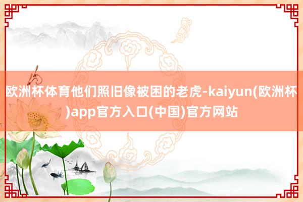 欧洲杯体育他们照旧像被困的老虎-kaiyun(欧洲杯)app官方入口(中国)官方网站