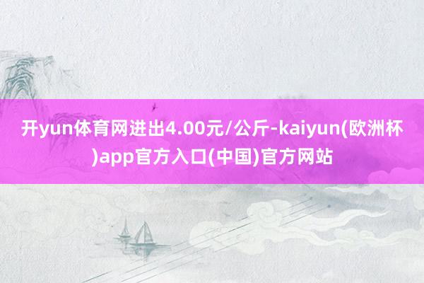 开yun体育网进出4.00元/公斤-kaiyun(欧洲杯)app官方入口(中国)官方网站