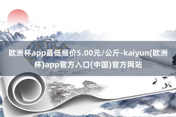 欧洲杯app最低报价5.00元/公斤-kaiyun(欧洲杯)app官方入口(中国)官方网站