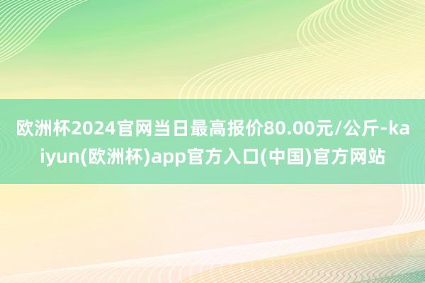 欧洲杯2024官网当日最高报价80.00元/公斤-kaiyun(欧洲杯)app官方入口(中国)官方网站