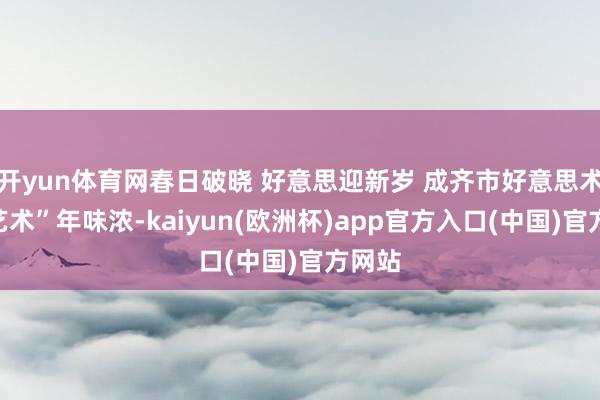 开yun体育网春日破晓 好意思迎新岁 成齐市好意思术馆“艺术”年味浓-kaiyun(欧洲杯)app官方入口(中国)官方网站