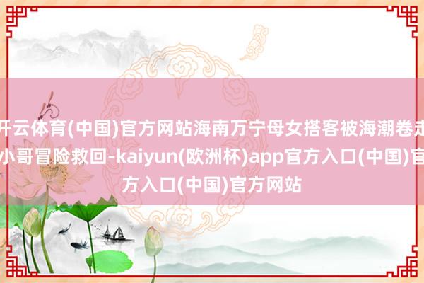 开云体育(中国)官方网站海南万宁母女搭客被海潮卷走，白衣小哥冒险救回-kaiyun(欧洲杯)app官方入口(中国)官方网站