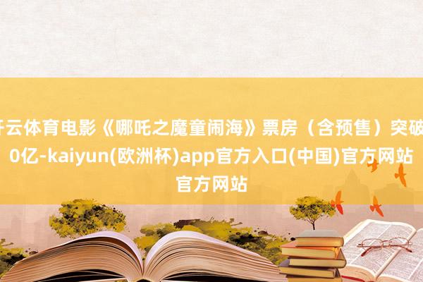 开云体育电影《哪吒之魔童闹海》票房（含预售）突破80亿-kaiyun(欧洲杯)app官方入口(中国)官方网站