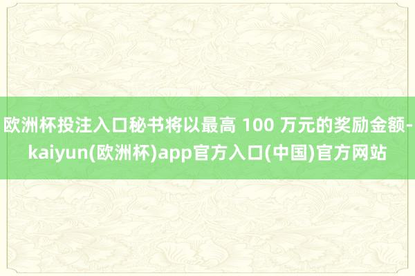 欧洲杯投注入口秘书将以最高 100 万元的奖励金额-kaiyun(欧洲杯)app官方入口(中国)官方网站