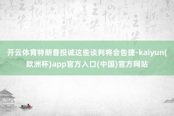开云体育特朗普投诚这些谈判将会告捷-kaiyun(欧洲杯)app官方入口(中国)官方网站