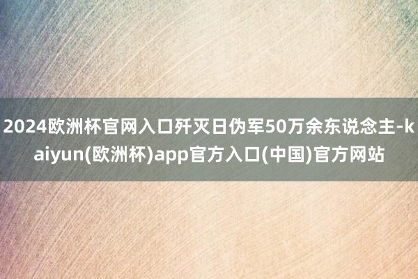 2024欧洲杯官网入口歼灭日伪军50万余东说念主-kaiyun(欧洲杯)app官方入口(中国)官方网站