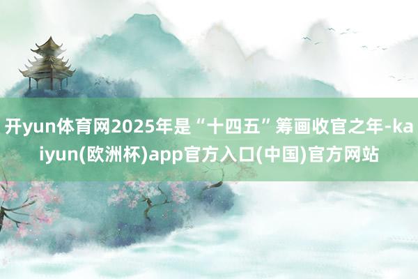 开yun体育网2025年是“十四五”筹画收官之年-kaiyun(欧洲杯)app官方入口(中国)官方网站
