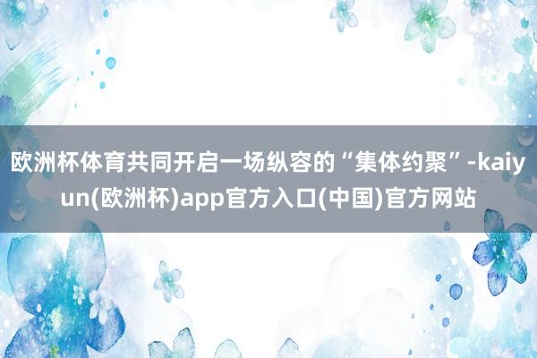 欧洲杯体育共同开启一场纵容的“集体约聚”-kaiyun(欧洲杯)app官方入口(中国)官方网站