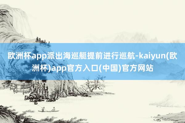 欧洲杯app派出海巡艇提前进行巡航-kaiyun(欧洲杯)app官方入口(中国)官方网站