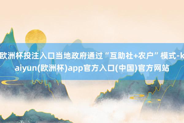 欧洲杯投注入口当地政府通过“互助社+农户”模式-kaiyun(欧洲杯)app官方入口(中国)官方网站