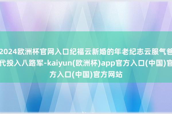 2024欧洲杯官网入口纪福云新婚的年老纪志云服气爸妈的交代投入八路军-kaiyun(欧洲杯)app官方入口(中国)官方网站