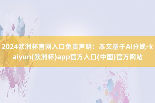 2024欧洲杯官网入口免责声明：本文基于AI分娩-kaiyun(欧洲杯)app官方入口(中国)官方网站