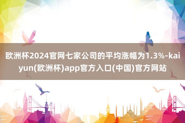 欧洲杯2024官网七家公司的平均涨幅为1.3%-kaiyun(欧洲杯)app官方入口(中国)官方网站
