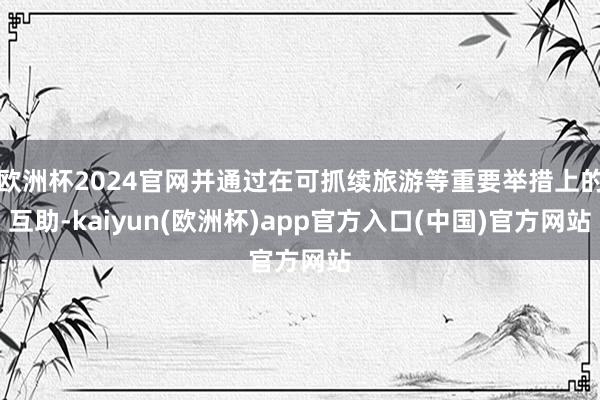 欧洲杯2024官网并通过在可抓续旅游等重要举措上的互助-kaiyun(欧洲杯)app官方入口(中国)官方网站