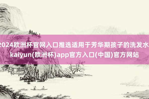 2024欧洲杯官网入口推选适用于芳华期孩子的洗发水-kaiyun(欧洲杯)app官方入口(中国)官方网站