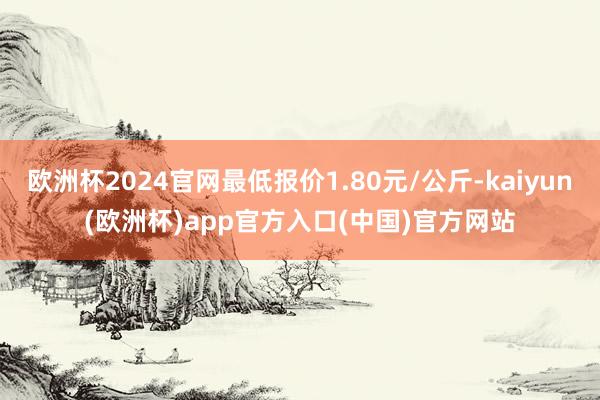 欧洲杯2024官网最低报价1.80元/公斤-kaiyun(欧洲杯)app官方入口(中国)官方网站