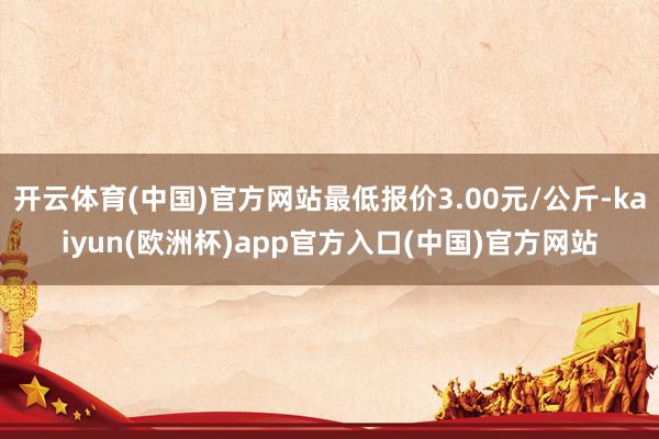 开云体育(中国)官方网站最低报价3.00元/公斤-kaiyun(欧洲杯)app官方入口(中国)官方网站