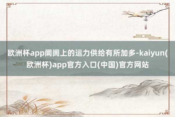 欧洲杯app阛阓上的运力供给有所加多-kaiyun(欧洲杯)app官方入口(中国)官方网站