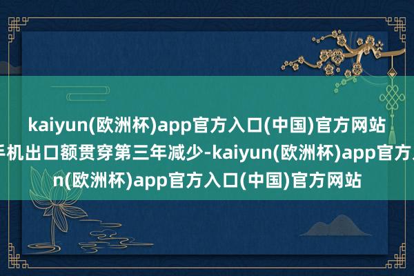 kaiyun(欧洲杯)app官方入口(中国)官方网站量增价跌影响我国手机出口额贯穿第三年减少-kaiyun(欧洲杯)app官方入口(中国)官方网站