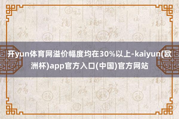 开yun体育网溢价幅度均在30%以上-kaiyun(欧洲杯)app官方入口(中国)官方网站