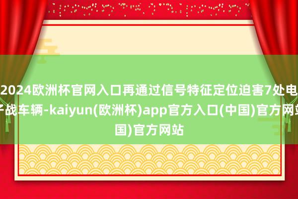 2024欧洲杯官网入口再通过信号特征定位迫害7处电子战车辆-kaiyun(欧洲杯)app官方入口(中国)官方网站