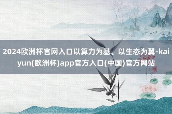 2024欧洲杯官网入口以算力为基、以生态为翼-kaiyun(欧洲杯)app官方入口(中国)官方网站
