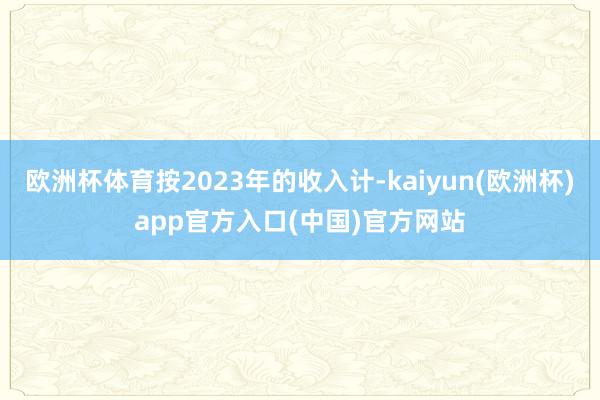 欧洲杯体育按2023年的收入计-kaiyun(欧洲杯)app官方入口(中国)官方网站