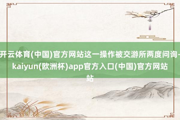 开云体育(中国)官方网站这一操作被交游所两度问询-kaiyun(欧洲杯)app官方入口(中国)官方网站