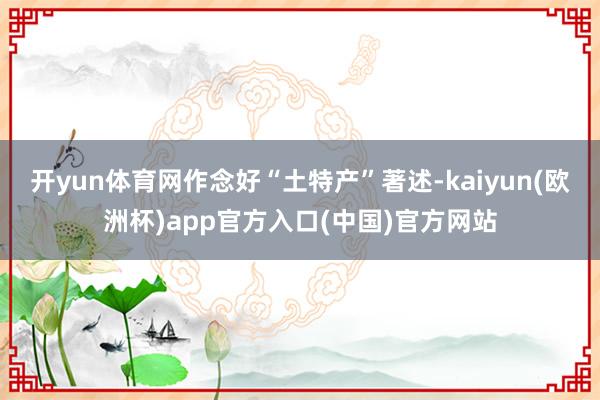 开yun体育网作念好“土特产”著述-kaiyun(欧洲杯)app官方入口(中国)官方网站