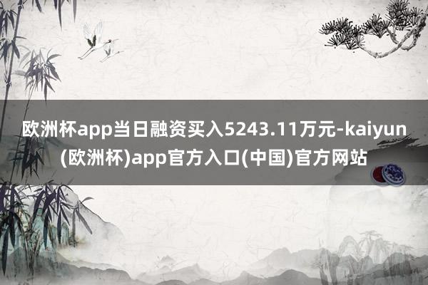 欧洲杯app当日融资买入5243.11万元-kaiyun(欧洲杯)app官方入口(中国)官方网站