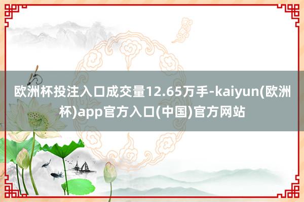 欧洲杯投注入口成交量12.65万手-kaiyun(欧洲杯)app官方入口(中国)官方网站