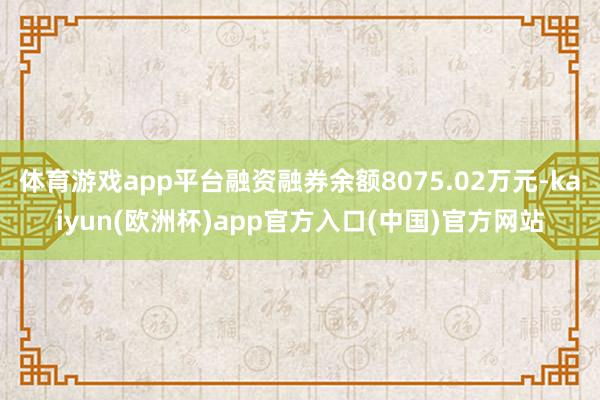 体育游戏app平台融资融券余额8075.02万元-kaiyun(欧洲杯)app官方入口(中国)官方网站